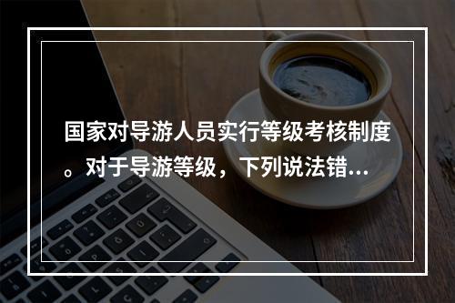 国家对导游人员实行等级考核制度。对于导游等级，下列说法错误