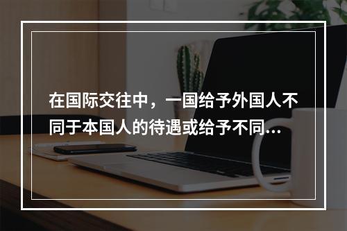 在国际交往中，一国给予外国人不同于本国人的待遇或给予不同国