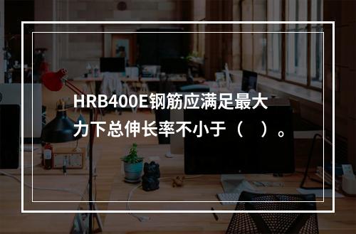 HRB400E钢筋应满足最大力下总伸长率不小于（　）。