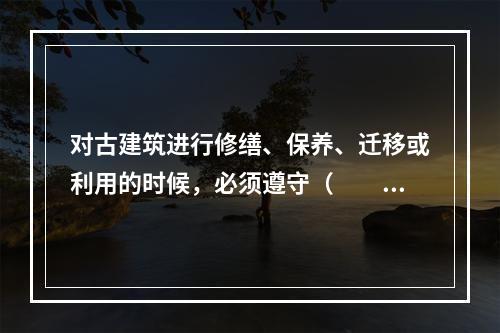 对古建筑进行修缮、保养、迁移或利用的时候，必须遵守（　　）