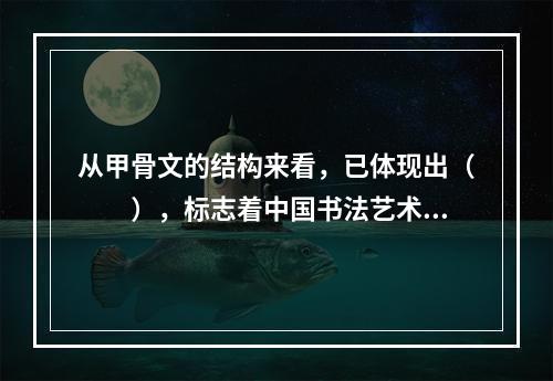 从甲骨文的结构来看，已体现出（　　），标志着中国书法艺术的