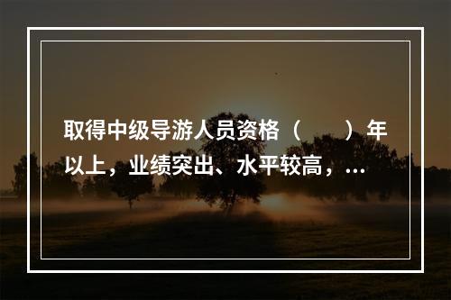 取得中级导游人员资格（　　）年以上，业绩突出、水平较高，在