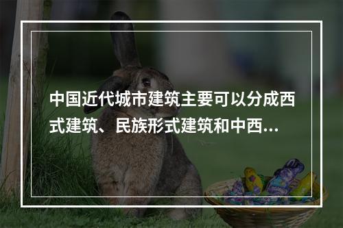 中国近代城市建筑主要可以分成西式建筑、民族形式建筑和中西结