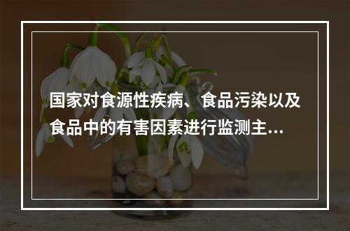 国家对食源性疾病、食品污染以及食品中的有害因素进行监测主要