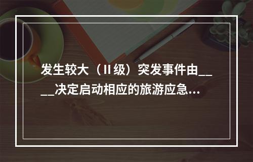 发生较大（Ⅱ级）突发事件由____决定启动相应的旅游应急预案