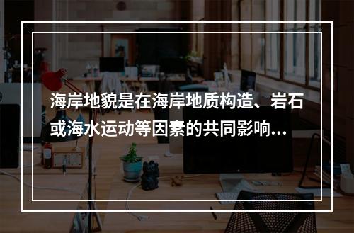 海岸地貌是在海岸地质构造、岩石或海水运动等因素的共同影响下