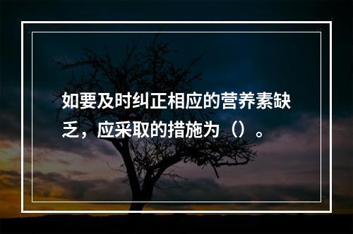 如要及时纠正相应的营养素缺乏，应采取的措施为（）。