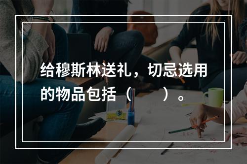 给穆斯林送礼，切忌选用的物品包括（　　）。