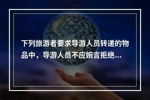 下列旅游者要求导游人员转递的物品中，导游人员不应婉言拒绝的