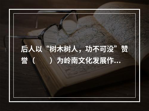 后人以“树木树人，功不可没”赞誉（　　）为岭南文化发展作出