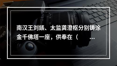 南汉王刘鋹、太监龚澄枢分别铸涂金千佛塔一座，供奉在（　　）