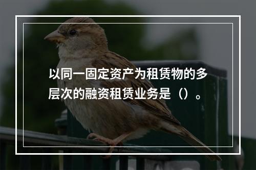 以同一固定资产为租赁物的多层次的融资租赁业务是（）。