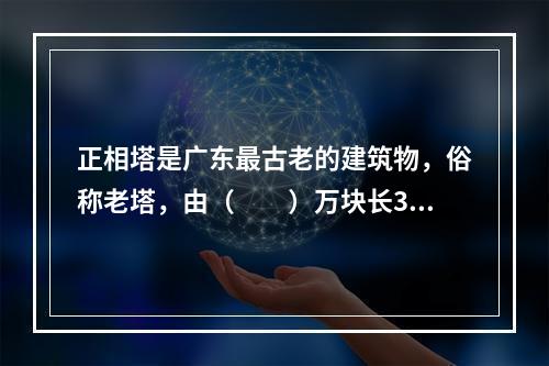 正相塔是广东最古老的建筑物，俗称老塔，由（　　）万块长35