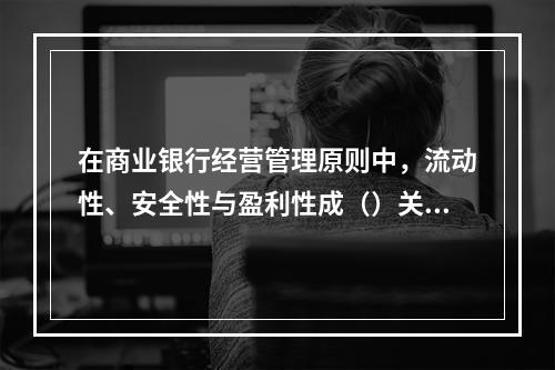 在商业银行经营管理原则中，流动性、安全性与盈利性成（）关系。