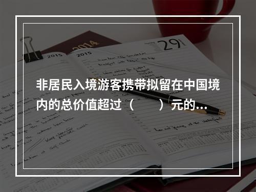 非居民入境游客携带拟留在中国境内的总价值超过（　　）元的自