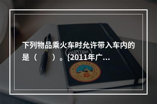 下列物品乘火车时允许带入车内的是（　　）。[2011年广西