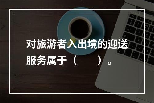 对旅游者入出境的迎送服务属于（　　）。