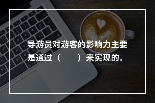 导游员对游客的影响力主要是通过（　　）来实现的。