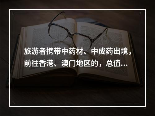 旅游者携带中药材、中成药出境，前往香港、澳门地区的，总值限