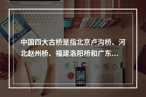 中国四大古桥是指北京卢沟桥、河北赵州桥、福建洛阳桥和广东（