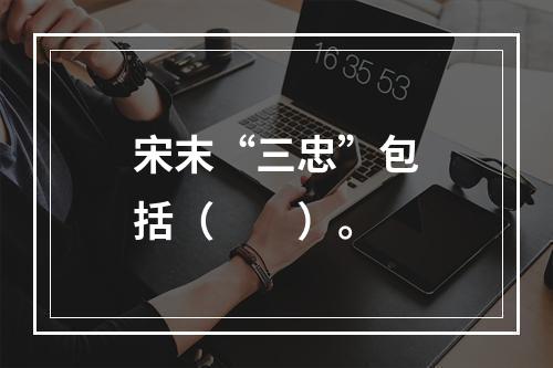 宋末“三忠”包括（　　）。