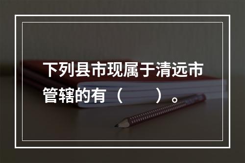 下列县市现属于清远市管辖的有（　　）。