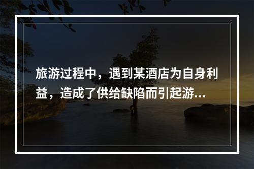 旅游过程中，遇到某酒店为自身利益，造成了供给缺陷而引起游客