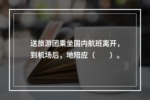 送旅游团乘坐国内航班离开，到机场后，地陪应（　　）。