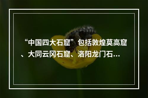 “中国四大石窟”包括敦煌莫高窟、大同云冈石窟、洛阳龙门石窟