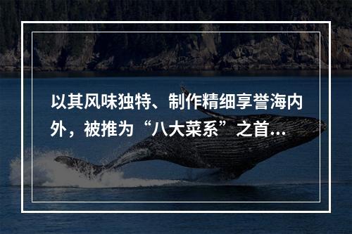 以其风味独特、制作精细享誉海内外，被推为“八大菜系”之首的