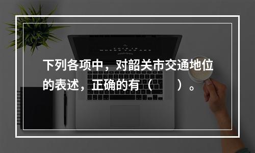 下列各项中，对韶关市交通地位的表述，正确的有（　　）。