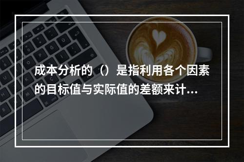 成本分析的（）是指利用各个因素的目标值与实际值的差额来计算其