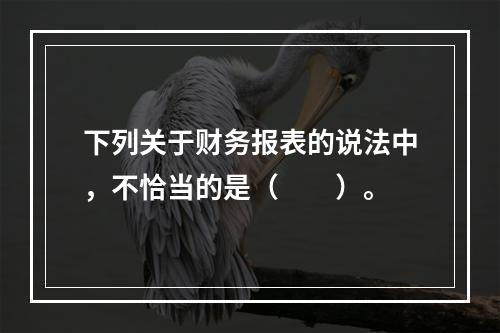 下列关于财务报表的说法中，不恰当的是（　　）。