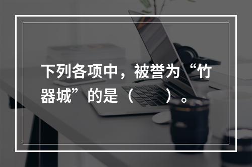 下列各项中，被誉为“竹器城”的是（　　）。