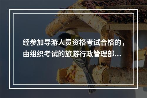 经参加导游人员资格考试合格的，由组织考试的旅游行政管理部门