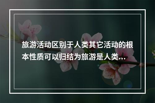 旅游活动区别于人类其它活动的根本性质可以归结为旅游是人类一