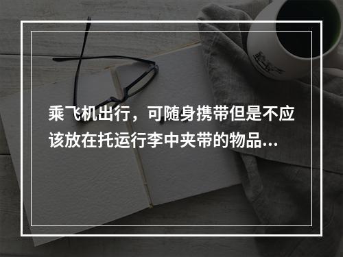 乘飞机出行，可随身携带但是不应该放在托运行李中夹带的物品有