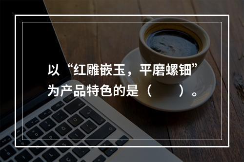 以“红雕嵌玉，平磨螺钿”为产品特色的是（　　）。