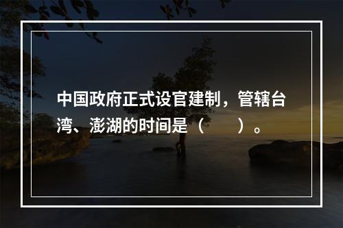 中国政府正式设官建制，管辖台湾、澎湖的时间是（　　）。