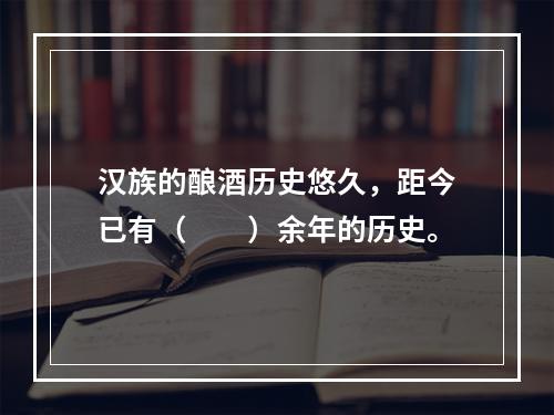 汉族的酿酒历史悠久，距今已有（　　）余年的历史。