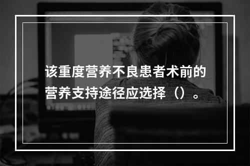 该重度营养不良患者术前的营养支持途径应选择（）。