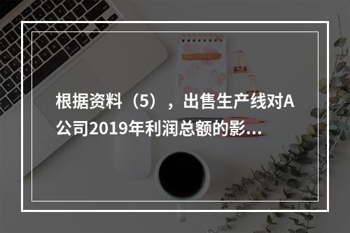 根据资料（5），出售生产线对A公司2019年利润总额的影响金