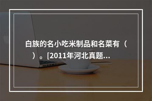 白族的名小吃米制品和名菜有（　　）。[2011年河北真题]