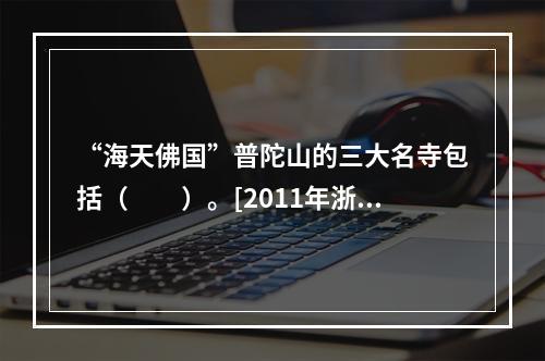 “海天佛国”普陀山的三大名寺包括（　　）。[2011年浙江