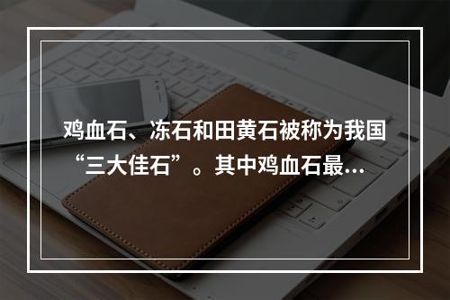 鸡血石、冻石和田黄石被称为我国“三大佳石”。其中鸡血石最早