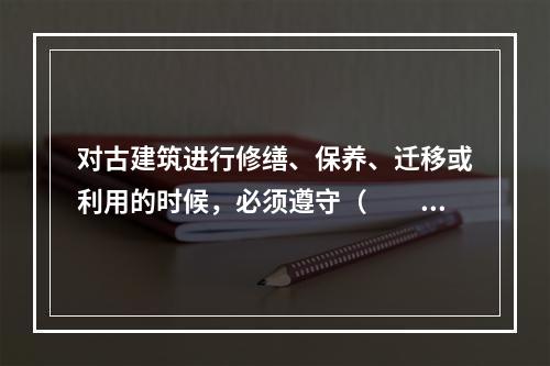 对古建筑进行修缮、保养、迁移或利用的时候，必须遵守（　　）