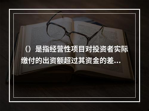 （）是指经营性项目对投资者实际缴付的出资额超过其资金的差额（