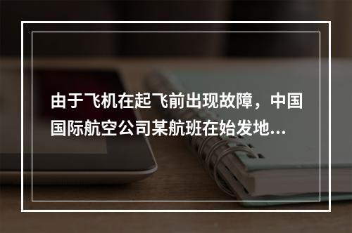 由于飞机在起飞前出现故障，中国国际航空公司某航班在始发地延