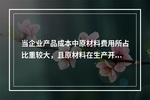 当企业产品成本中原材料费用所占比重较大，且原材料在生产开始时