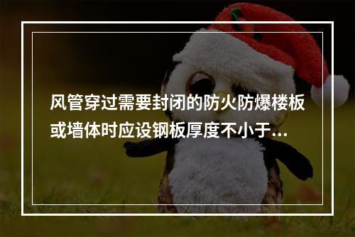 风管穿过需要封闭的防火防爆楼板或墙体时应设钢板厚度不小于（　